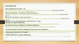 REFERÊNCIAS:
MEIO AMBIENTE DETRAN – CE. <
http://portal.detran.ce.gov.br/index.php/educacao/713-transito-e-meio-ambiente>. Acesso em 30 set 26.
https://www.youtube.com/watch?v=upQ6MVGBDaU
Recursos naturais – renováveis e não renováveis. <
http://www.colegioweb.com.br/geografia/recursos-naturais-renovaveis-e-nao-renovaveis.html>. Acesso em 02
out.16.
Recursos renováveis e não renováveis: <
http://nossomeioambiente01.blogspot.com.br/2010/11/recurso-renovaveis-e-nao-renovaveis.html>. Acesso em 02
out. 16.
MANUAL DO ALUNO (MATERIAL DIDATICO DE 1º CNH)
TRÂNSITO E MEIO AMBIENTE:
http://portal.detran.ce.gov.br/index.php/educacao/713-transito-e-meio-ambiente .
OS IMPACTOS DO AUTOMÓVEL NO MEIO AMBIENTE:
https://www.ecodebate.com.br/2012/08/14/os-impactos-do-automovel-no-meio-ambiente/
A PRESERVAÇÃO DO MEIO AMBIENTE PRATICADA NO TRÂNSITO!
http://www.viverseguronotransito.com.br/2013/06/a-preservacao-do-meio-ambiente-tambem-deve-ser-praticada-no-transito/
PROGRAMA PRONCOVE E PROMOT. < Controle de Emissões: http://www.ibama.gov.br/areas-tematicas-qa/programa-proconve
>. Acesso em 04 out. 16.
FUNDO ESTADUAL DE MEIO AMBIENTE. <
Fundo Estadual de Meio Ambiente: http://www.meioambiente.pr.gov.br/modules/conteudo/conteudo.php?conteudo=323 >. Acesso em 04 out.
16.
 