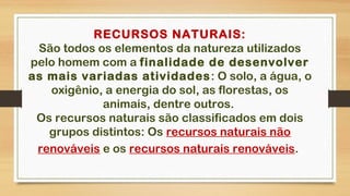 RECURSOS NATURAIS:
São todos os elementos da natureza utilizados
pelo homem com a finalidade de desenvolver
as mais variadas atividades: O solo, a água, o
oxigênio, a energia do sol, as florestas, os
animais, dentre outros.
Os recursos naturais são classificados em dois
grupos distintos: Os recursos naturais não
renováveis e os recursos naturais renováveis. 
 