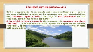 RECURSOS NATURAIS RENOVÁVEIS
Detêm a capacidade de renovação após serem utilizados pelo homem
em suas atividades produtivas. Os recursos com tais características
são: florestas, água e solo. Caso haja o uso ponderado de tais
recursos, certamente não se esgotarão.
A luz do Sol, o vento e os marés são chamados de recursos renováveis
'' de fluxo '' , pois eles são contínuos. Apesar de a água ser um recurso
renovável , apenas 3% do total da água do mundo é utilizável. O resto
está congelado ou é muito salgado para se usar.
 