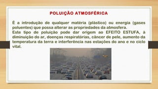 POLUIÇÃO ATMOSFÉRICA
É a introdução de qualquer matéria (plástico) ou energia (gases
poluentes) que possa alterar as propriedades da atmosfera.
Este tipo de poluição pode dar origem ao EFEITO ESTUFA, à
diminuição do ar, doenças respiratórias, câncer de pele, aumento da
temperatura da terra e interferência nas estações do ano e no ciclo
vital.
 