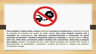 i
Para combater o efeito estufa, nossas indústrias precisam se modernizar e implantar técnicas
de redução da emissão dos gases do efeito estufa, bem como produzir veículos com a
instalação de catalizadores, que diminuem consideravelmente o lançamento de gases
poluentes na atmosfera. Também é importante utilizar as chamadas “energias limpas” (eólica,
solar etc). Além disso, precisamos adotar medidas mais conscientes, diminuindo a poluição
das cidades, reduzir a produção de lixo, evitar utilizar produtos que contém CFC, conter o
desmatamento, as queimadas e aumentar o número de árvores e, sempre que possível,
economizar energia.
 