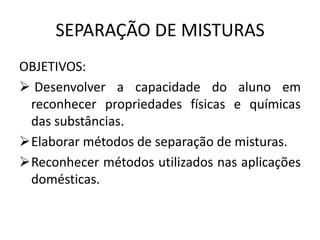 SEPARAÇÃO DE MISTURAS
OBJETIVOS:
 Desenvolver a capacidade do aluno em
reconhecer propriedades físicas e químicas
das substâncias.
Elaborar métodos de separação de misturas.
Reconhecer métodos utilizados nas aplicações
domésticas.

 