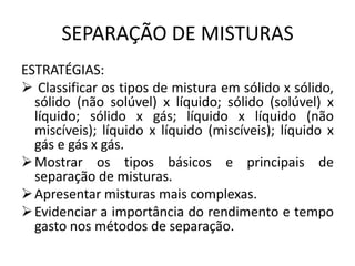 SEPARAÇÃO DE MISTURAS
ESTRATÉGIAS:
 Classificar os tipos de mistura em sólido x sólido,
sólido (não solúvel) x líquido; sólido (solúvel) x
líquido; sólido x gás; líquido x líquido (não
miscíveis); líquido x líquido (miscíveis); líquido x
gás e gás x gás.
 Mostrar os tipos básicos e principais de
separação de misturas.
 Apresentar misturas mais complexas.
 Evidenciar a importância do rendimento e tempo
gasto nos métodos de separação.

 