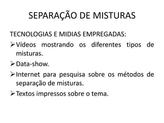SEPARAÇÃO DE MISTURAS
TECNOLOGIAS E MIDIAS EMPREGADAS:
Vídeos mostrando os diferentes tipos de
misturas.
Data-show.
Internet para pesquisa sobre os métodos de
separação de misturas.
Textos impressos sobre o tema.

 