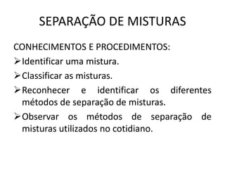 SEPARAÇÃO DE MISTURAS
CONHECIMENTOS E PROCEDIMENTOS:
Identificar uma mistura.
Classificar as misturas.
Reconhecer e identificar os diferentes
métodos de separação de misturas.
Observar os métodos de separação de
misturas utilizados no cotidiano.

 