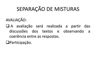 SEPARAÇÃO DE MISTURAS
AVALIAÇÃO:
 A avaliação será realizada a partir das
discussões dos textos e observando a
coerência entre as respostas.
Participação.

 