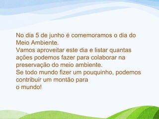 No dia 5 de junho é comemoramos o dia do
Meio Ambiente.
Vamos aproveitar este dia e listar quantas
ações podemos fazer para colaborar na
preservação do meio ambiente. 
Se todo mundo fizer um pouquinho, podemos
contribuir um montão para 
o mundo!
 