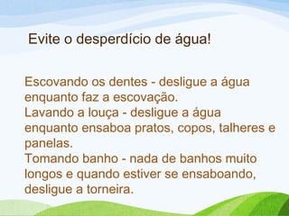 Escovando os dentes - desligue a água
enquanto faz a escovação.
Lavando a louça - desligue a água
enquanto ensaboa pratos, copos, talheres e
panelas.
Tomando banho - nada de banhos muito
longos e quando estiver se ensaboando,
desligue a torneira.
Evite o desperdício de água!
 