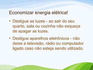 Economizar energia elétrica!
• Desligue as luzes - ao sair do seu
quarto, sala ou cozinha não esqueça
de apagar as luzes.
• Desligue aparelhos eletrônicos - não
deixe a televisão, rádio ou computador
ligado caso não esteja sendo utilizado.
 