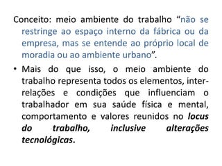 Conceito: meio ambiente do trabalho “não se
  restringe ao espaço interno da fábrica ou da
  empresa, mas se entende ao próprio local de
  moradia ou ao ambiente urbano”.
• Mais do que isso, o meio ambiente do
  trabalho representa todos os elementos, inter-
  relações e condições que influenciam o
  trabalhador em sua saúde física e mental,
  comportamento e valores reunidos no locus
  do      trabalho,     inclusive   alterações
  tecnológicas.
 