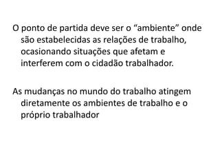 O ponto de partida deve ser o “ambiente” onde
  são estabelecidas as relações de trabalho,
  ocasionando situações que afetam e
  interferem com o cidadão trabalhador.

As mudanças no mundo do trabalho atingem
  diretamente os ambientes de trabalho e o
  próprio trabalhador
 