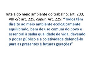 Tutela do meio ambiente do trabalho: art. 200,
  VIII c/c art. 225, caput. Art. 225: “Todos têm
  direito ao meio ambiente ecologicamente
  equilibrado, bem de uso comum do povo e
  essencial à sadia qualidade de vida, devendo
  o poder público e a coletividade defendê-lo
  para as presentes e futuras gerações”
 