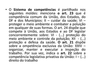 • O Sistema de competências é partilhado nos
  seguintes moldes: menciona o art. 23 que é
  competência comum da União, dos Estados, do
  DF e dos Municípios: II – cuidar da saúde; VI –
  proteger o meio ambiente e combater a poluição
  em qualquer de suas formas. O art. 24 dispõe que
  compete à União, aos Estados e ao DF legislar
  concorrentemente sobre: VI - (...) proteção do
  meio ambiente e controle da poluição; XII - (...)
  proteção e defesa da saúde. O art. 21 dispõe
  sobre a ompetência exclusiva da União: XXIV –
  organizar, manter e executar a inspeção do
  trabalho. Por sua vez, indica o art. 22 sobre a
  competência legislativa privativa da União: I – (...)
  direito do trabalho
 