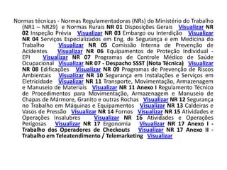 Normas técnicas - Normas Regulamentadoras (NRs) do Ministério do Trabalho
  (NR1 – NR29) e Normas Rurais NR 01 Disposições Gerais Visualizar NR
  02 Inspeção Prévia Visualizar NR 03 Embargo ou Interdição Visualizar
  NR 04 Serviços Especializados em Eng. de Segurança e em Medicina do
  Trabalho       Visualizar NR 05 Comissão Interna de Prevenção de
  Acidentes     Visualizar NR 06 Equipamentos de Proteção Individual -
  EPI      Visualizar NR 07 Programas de Controle Médico de Saúde
  Ocupacional Visualizar NR 07 - Despacho SSST (Nota Técnica) Visualizar
  NR 08 Edificações Visualizar NR 09 Programas de Prevenção de Riscos
  Ambientais Visualizar NR 10 Segurança em Instalações e Serviços em
  Eletricidade Visualizar NR 11 Transporte, Movimentação, Armazenagem
  e Manuseio de Materiais Visualizar NR 11 Anexo I Regulamento Técnico
  de Procedimentos para Movimentação, Armazenagem e Manuseio de
  Chapas de Mármore, Granito e outras Rochas Visualizar NR 12 Segurança
  no Trabalho em Máquinas e Equipamentos Visualizar NR 13 Caldeiras e
  Vasos de Pressão Visualizar NR 14 Fornos Visualizar NR 15 Atividades e
  Operações Insalubres       Visualizar NR 16 Atividades e Operações
  Perigosas Visualizar NR 17 Ergonomia Visualizar NR 17 Anexo I -
  Trabalho dos Operadores de Checkouts Visualizar NR 17 Anexo II -
  Trabalho em Teleatendimento / Telemarketing Visualizar
 