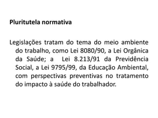 Pluritutela normativa

Legislações tratam do tema do meio ambiente
  do trabalho, como Lei 8080/90, a Lei Orgânica
  da Saúde; a Lei 8.213/91 da Previdência
  Social, a Lei 9795/99, da Educação Ambiental,
  com perspectivas preventivas no tratamento
  do impacto à saúde do trabalhador.
 