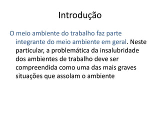 Introdução
O meio ambiente do trabalho faz parte
  integrante do meio ambiente em geral. Neste
  particular, a problemática da insalubridade
  dos ambientes de trabalho deve ser
  compreendida como uma das mais graves
  situações que assolam o ambiente
 
