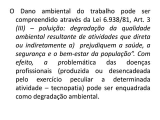 O Dano ambiental do trabalho pode ser
 compreendido através da Lei 6.938/81, Art. 3
 (III) – poluição: degradação da qualidade
 ambiental resultante de atividades que direta
 ou indiretamente a) prejudiquem a saúde, a
 segurança e o bem-estar da população”. Com
 efeito, a problemática das doenças
 profissionais (produzida ou desencadeada
 pelo exercício peculiar a determinada
 atividade – tecnopatia) pode ser enquadrada
 como degradação ambiental.
 