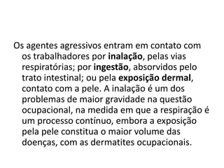 Os agentes agressivos entram em contato com
 os trabalhadores por inalação, pelas vias
 respiratórias; por ingestão, absorvidos pelo
 trato intestinal; ou pela exposição dermal,
 contato com a pele. A inalação é um dos
 problemas de maior gravidade na questão
 ocupacional, na medida em que a respiração é
 um processo contínuo, embora a exposição
 pela pele constitua o maior volume das
 doenças, com as dermatites ocupacionais.
 