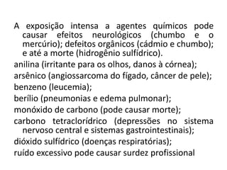 A exposição intensa a agentes químicos pode
  causar efeitos neurológicos (chumbo e o
  mercúrio); defeitos orgânicos (cádmio e chumbo);
  e até a morte (hidrogênio sulfídrico).
anilina (irritante para os olhos, danos à córnea);
arsênico (angiossarcoma do fígado, câncer de pele);
benzeno (leucemia);
berílio (pneumonias e edema pulmonar);
monóxido de carbono (pode causar morte);
carbono tetraclorídrico (depressões no sistema
  nervoso central e sistemas gastrointestinais);
dióxido sulfídrico (doenças respiratórias);
ruído excessivo pode causar surdez profissional
 