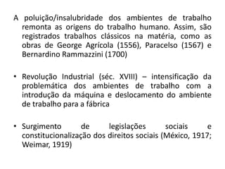 A poluição/insalubridade dos ambientes de trabalho
  remonta as origens do trabalho humano. Assim, são
  registrados trabalhos clássicos na matéria, como as
  obras de George Agrícola (1556), Paracelso (1567) e
  Bernardino Rammazzini (1700)

• Revolução Industrial (séc. XVIII) – intensificação da
  problemática dos ambientes de trabalho com a
  introdução da máquina e deslocamento do ambiente
  de trabalho para a fábrica

• Surgimento        de     legislações       sociais     e
  constitucionalização dos direitos sociais (México, 1917;
  Weimar, 1919)
 