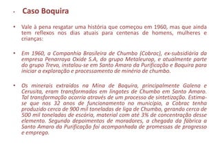 •   Caso Boquira
• Vale à pena resgatar uma história que começou em 1960, mas que ainda
  tem reflexos nos dias atuais para centenas de homens, mulheres e
  crianças:

• Em 1960, a Companhia Brasileira de Chumbo (Cobrac), ex-subsidiária da
  empresa Penarroya Oxide S.A, do grupo Metaleurop, e atualmente parte
  do grupo Trevo, instalou-se em Santo Amaro da Purificação e Boquira para
  iniciar a exploração e processamento de minério de chumbo.

• Os minerais extraídos na Mina de Boquira, principalmente Galena e
  Cerusita, eram transformados em lingotes de Chumbo em Santo Amaro.
  Tal transformação ocorria através de um processo de sintetização. Estima-
  se que nos 32 anos de funcionamento no município, a Cobrac tenha
  produzido cerca de 900 mil toneladas de liga de Chumbo, gerando cerca de
  500 mil toneladas de escória, material com até 3% de concentração desse
  elemento. Segundo depoimentos de moradores, a chegada da fábrica a
  Santo Amaro da Purificação foi acompanhada de promessas de progresso
  e emprego.
 