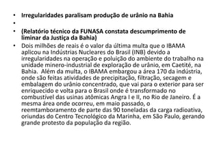• Irregularidades paralisam produção de urânio na Bahia
•
• (Relatório técnico da FUNASA constata descumprimento de
  liminar da Justiça da Bahia)
• Dois milhões de reais é o valor da última multa que o IBAMA
  aplicou na Indústrias Nucleares do Brasil (INB) devido a
  irregularidades na operação e poluição do ambiente do trabalho na
  unidade minero-industrial de exploração de urânio, em Caetité, na
  Bahia. Além da multa, o IBAMA embargou a área 170 da indústria,
  onde são feitas atividades de precipitação, filtração, secagem e
  embalagem do urânio concentrado, que vai para o exterior para ser
  enriquecido e volta para o Brasil onde é transformado no
  combustível das usinas atômicas Angra I e II, no Rio de Janeiro. É a
  mesma área onde ocorreu, em maio passado, o
  reemtamboramento de parte das 90 toneladas da carga radioativa,
  oriundas do Centro Tecnológico da Marinha, em São Paulo, gerando
  grande protesto da população da região.
 