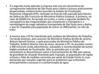 • É a segunda multa aplicada à empresa este ano em decorrência do
  carregamento radioativo de São Paulo para a Bahia e passou praticamente
  despercebida, embora tenha ocorrido no âmbito da Fiscalização
  Preventiva Integrada (FPI), realizada no final do mês passado pelo Núcleo
  de Defesa do São Francisco do Ministério Público Estadual. A primeira, no
  valor de R$600 mil, foi lavrada em junho, e como a segunda também foi
  conseqüência das irregularidades que envolveram o transporte e a
  reembalagem da carga radioativa transportada de São Paulo para a Bahia,
  e que foi impedida pela população de entrar na INBCaetité, no mês de
  maio.

• A mesma área 170 foi interditada pela auditora do Ministério do Trabalho,
  Fernanda Giannasi, pelo assessor do Ministério Público do Rio de Janeiro,
  Robson Spinelli Gomes, e pelo procurador do Ministério Público do
  Trabalho, Antônio Marcos Silva de Jesus, durante a FPI. As punições contra
  a INB incluíram ainda advertências, autuações e recomendações de outros
  órgãos estaduais de fiscalização. Mas as punições por si só não
  neutralizam as desconfianças sobre o funcionamento da INB, pois apesar
  da gravidade da situação levantada pela inspeção, as populações da região
  criticam a falta de medidas concretas por parte do Estado frente às suas
  demandas por soluções urgentes para os problemas que enfrentam,
  principalmente a escassez e a contaminação da água.
 
