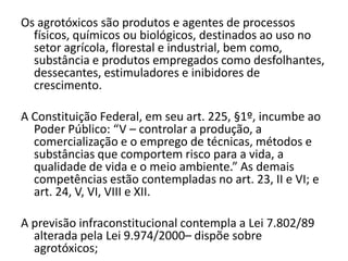 Os agrotóxicos são produtos e agentes de processos
  físicos, químicos ou biológicos, destinados ao uso no
  setor agrícola, florestal e industrial, bem como,
  substância e produtos empregados como desfolhantes,
  dessecantes, estimuladores e inibidores de
  crescimento.

A Constituição Federal, em seu art. 225, §1º, incumbe ao
  Poder Público: “V – controlar a produção, a
  comercialização e o emprego de técnicas, métodos e
  substâncias que comportem risco para a vida, a
  qualidade de vida e o meio ambiente.” As demais
  competências estão contempladas no art. 23, II e VI; e
  art. 24, V, VI, VIII e XII.

A previsão infraconstitucional contempla a Lei 7.802/89
  alterada pela Lei 9.974/2000– dispõe sobre
  agrotóxicos;
 