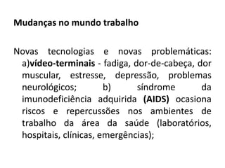 Mudanças no mundo trabalho

Novas tecnologias e novas problemáticas:
 a)vídeo-terminais - fadiga, dor-de-cabeça, dor
 muscular, estresse, depressão, problemas
 neurológicos;         b)     síndrome       da
 imunodeficiência adquirida (AIDS) ocasiona
 riscos e repercussões nos ambientes de
 trabalho da área da saúde (laboratórios,
 hospitais, clínicas, emergências);
 