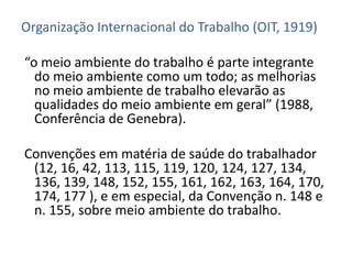 Organização Internacional do Trabalho (OIT, 1919)

“o meio ambiente do trabalho é parte integrante
  do meio ambiente como um todo; as melhorias
  no meio ambiente de trabalho elevarão as
  qualidades do meio ambiente em geral” (1988,
  Conferência de Genebra).

Convenções em matéria de saúde do trabalhador
 (12, 16, 42, 113, 115, 119, 120, 124, 127, 134,
 136, 139, 148, 152, 155, 161, 162, 163, 164, 170,
 174, 177 ), e em especial, da Convenção n. 148 e
 n. 155, sobre meio ambiente do trabalho.
 
