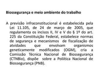 Biossegurança e meio ambiente do trabalho

A previsão infraconstitucional é estabelecida pela
  Lei 11.105, de 24 de março de 2005, que
  regulamenta os incisos II, IV e V do § 1º do art.
  225 da Constituição Federal, estabelece normas
  de segurança e mecanismos de fiscalização de
  atvidades     que      envolvam       organismos
  geneticamente modificados (OGM), cria a
  Comissão Técnica Nacional de Biossegurança
  (CTNBio), dispõe sobre a Poliítica Nacional de
  Biossegurança (PNB).
 