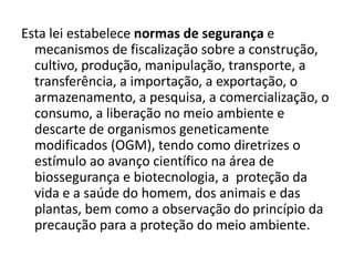 Esta lei estabelece normas de segurança e
  mecanismos de fiscalização sobre a construção,
  cultivo, produção, manipulação, transporte, a
  transferência, a importação, a exportação, o
  armazenamento, a pesquisa, a comercialização, o
  consumo, a liberação no meio ambiente e
  descarte de organismos geneticamente
  modificados (OGM), tendo como diretrizes o
  estímulo ao avanço científico na área de
  biossegurança e biotecnologia, a proteção da
  vida e a saúde do homem, dos animais e das
  plantas, bem como a observação do princípio da
  precaução para a proteção do meio ambiente.
 