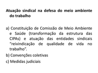 Atuação sindical na defesa do meio ambiente
  do trabalho

a) Constituição de Comissão de Meio Ambiente
   e Saúde (transformação da estrutura das
   CIPAs) e atuação das entidades sindicais
   “reivindicação de qualidade de vida no
   trabalho”.
b) Convenções coletivas
c) Medidas judiciais
 