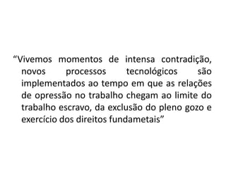 “Vivemos momentos de intensa contradição,
  novos      processos       tecnológicos   são
  implementados ao tempo em que as relações
  de opressão no trabalho chegam ao limite do
  trabalho escravo, da exclusão do pleno gozo e
  exercício dos direitos fundametais”
 