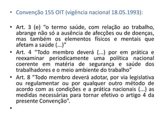 • Convenção 155 OIT (vigência nacional 18.05.1993):

• Art. 3 (e) “o termo saúde, com relação ao trabalho,
  abrange não só a ausência de afecções ou de doenças,
  mas também os elementos físicos e mentais que
  afetam a saúde (...)”
• Art. 4 “Todo membro deverá (...) por em prática e
  reexaminar periodicamente uma política nacional
  coerente em matéria de segurança e saúde dos
  trabalhadores e o meio ambiente do trabalho”
• Art. 8 “Todo membro deverá adotar, por via legislativa
  ou regulamentar ou por qualquer outro método de
  acordo com as condições e a prática nacionais (...) as
  medidas necessárias para tornar efetivo o artigo 4 da
  presente Convenção”.
•
 