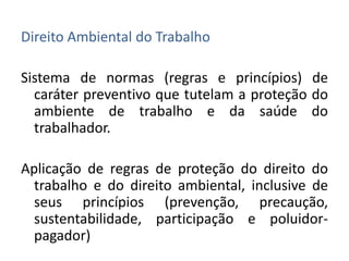 Direito Ambiental do Trabalho

Sistema de normas (regras e princípios) de
  caráter preventivo que tutelam a proteção do
  ambiente de trabalho e da saúde do
  trabalhador.

Aplicação de regras de proteção do direito do
  trabalho e do direito ambiental, inclusive de
  seus princípios (prevenção, precaução,
  sustentabilidade, participação e poluidor-
  pagador)
 