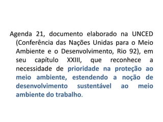 Agenda 21, documento elaborado na UNCED
  (Conferência das Nações Unidas para o Meio
  Ambiente e o Desenvolvimento, Rio 92), em
  seu capítulo XXIII, que reconhece a
  necessidade de prioridade na proteção ao
  meio ambiente, estendendo a noção de
  desenvolvimento sustentável ao meio
  ambiente do trabalho.
 