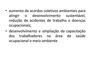 • aumento de acordos coletivos ambientais para
  atingir o desenvolvimento sustentável,
  redução de acidentes de trabalho e doenças
  ocupacionais;
• desenvolvimento e ampliação da capacitação
  dos trabalhadores na área de saúde
  ocupacional e meio ambiente.
 