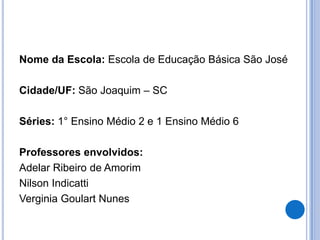 Nome da Escola: Escola de Educação Básica São JoséCidade/UF: São Joaquim – SCSéries: 1° Ensino Médio 2 e 1 Ensino Médio 6Professores envolvidos:Adelar Ribeiro de Amorim Nilson IndicattiVerginia Goulart Nunes