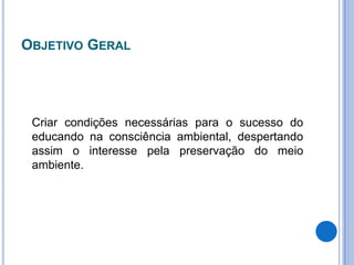 Objetivo Geral	Criar condições necessárias para o sucesso do educando na consciência ambiental, despertando assim o interesse pela preservação do meio ambiente.