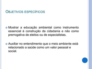 ObjetivosespecíficosMostrar a educação ambiental como instrumento essencial à construção da cidadania e não como prerrogativa de eleitos ou de especialistas.Auxiliar no entendimento que o meio ambiente está relacionado a saúde como um valor pessoal e social.