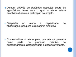 Discutir através de palestras aspectos sobre os agrotóxicos, tema com o qual o aluno estará envolvido durante a realização do projeto.Despertar no aluno a capacidade de observação, pesquisa e raciocínio cientifico.Contextualizar o aluno para que ele se perceba como parte do processo coletivo de questionamento, aprendizagem e desenvolvimento.