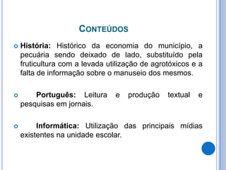 ConteúdosHistória: Histórico da economia do município, a pecuária sendo deixado de lado, substituído pela fruticultura com a levada utilização de agrotóxicos e a falta de informação sobre o manuseio dos mesmos.Português: Leitura e produção textual e pesquisas em jornais.Informática: Utilização das principais mídias existentes na unidade escolar.