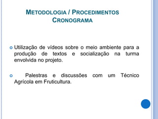 Metodologia / Procedimentos CronogramaUtilização de vídeos sobre o meio ambiente para a produção de textos e socialização na turma envolvida no projeto.	Palestras e discussões com um Técnico Agrícola em Fruticultura.