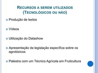 Recursos a serem utilizados (Tecnológicos ou não)Produção de textosVídeosUtilização do DatashowApresentação da legislação específica sobre os agrotóxicosPalestra com um Técnico Agrícola em Fruticultura
