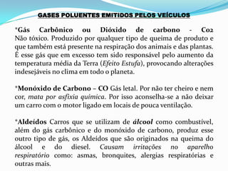 GASES POLUENTES EMITIDOS PELOS VEÍCULOS
*Gás Carbônico ou Dióxido de carbono - Co2
Não tóxico. Produzido por qualquer tipo de queima de produto e
que também está presente na respiração dos animais e das plantas.
É esse gás que em excesso tem sido responsável pelo aumento da
temperatura média da Terra (Efeito Estufa), provocando alterações
indesejáveis no clima em todo o planeta.
*Monóxido de Carbono – CO Gás letal. Por não ter cheiro e nem
cor, mata por asfixia química. Por isso aconselha-se a não deixar
um carro com o motor ligado em locais de pouca ventilação.
*Aldeídos Carros que se utilizam de álcool como combustível,
além do gás carbônico e do monóxido de carbono, produz esse
outro tipo de gás, os Aldeídos que são originados na queima do
álcool e do diesel. Causam irritações no aparelho
respiratório como: asmas, bronquites, alergias respiratórias e
outras mais.
 