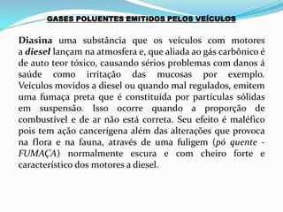 GASES POLUENTES EMITIDOS PELOS VEÍCULOS
Diasina uma substância que os veículos com motores
a diesel lançam na atmosfera e, que aliada ao gás carbônico é
de auto teor tóxico, causando sérios problemas com danos á
saúde como irritação das mucosas por exemplo.
Veículos movidos a diesel ou quando mal regulados, emitem
uma fumaça preta que é constituída por partículas sólidas
em suspensão. Isso ocorre quando a proporção de
combustível e de ar não está correta. Seu efeito é maléfico
pois tem ação cancerígena além das alterações que provoca
na flora e na fauna, através de uma fuligem (pó quente -
FUMAÇA) normalmente escura e com cheiro forte e
característico dos motores a diesel.
 