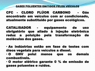 GASES POLUENTES EMITIDOS PELOS VEÍCULOS
CFC - CLORO FLÚOR CARBONO - Gás
encontrado em veículos com ar condicionado,
atualmente substituído por gases ecológicos.
CATALISADOR - equipamento de uso
obrigatório que aliado à injeção eletrônica
reduz a poluição pela transformação de
moléculas dos gases.
• As indústrias estão em fase de testes com
óleos vegetais para veículos a diesel.
• O GNV polui menos que os demais
combustíveis.
• O motor elétrico garante 0 % de emissão de
gases poluentes e ruídos.
 