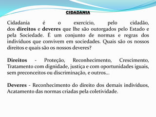 CIDADANIA
Cidadania é o exercício, pelo cidadão,
dos direitos e deveres que lhe são outorgados pelo Estado e
pela Sociedade. É um conjunto de normas e regras dos
indivíduos que convivem em sociedades. Quais são os nossos
direitos e quais são os nossos deveres?
Direitos - Proteção, Reconhecimento, Crescimento,
Tratamento com dignidade, justiça e com oportunidades iguais,
sem preconceitos ou discriminação, e outros...
Deveres - Reconhecimento do direito dos demais indivíduos,
Acatamento das normas criadas pela coletividade.
 