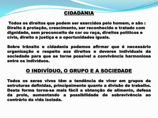 CIDADANIA
Todos os direitos que podem ser exercidos pelo homem, e são :
Direito à proteção, crescimento, ser reconhecido e tratado com
dignidade, sem preconceito de cor ou raça, direitos políticos e
civis, direito a justiça e a oportunidades iguais.
Sobre trânsito e cidadania podemos afirmar que é necessário
organização e respeito aos direitos e deveres individuais da
sociedade para que se torne possível a convivência harmoniosa
entre os indivíduos.
O INDIVÍDUO, O GRUPO E A SOCIEDADE
Todos os seres vivos têm a tendência de viver em grupos de
estruturas definidas, principalmente quanto a divisão de trabalho.
Desta forma torna-se mais fácil a obtenção de alimento, defesa
da prole, aumentando a possibilidade de sobrevivência ao
contrário da vida isolada.
 